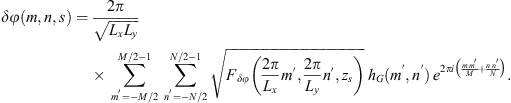 $$ {\delta \phi }(m,n,s)=\frac{2\pi }{\sqrt{{L}_x{L}_y}}\sum_{{m}^\mathrm{\prime}=-M/2}^{M/2-1} \sum_{{n}^\mathrm{\prime}=-N/2}^{N/2-1} \sqrt{{F}_{{\delta \phi }}\left(\frac{2\pi }{{L}_x}{m}^\mathrm{\prime},\frac{2\pi }{{L}_y}{n}^\mathrm{\prime},{z}_s\right)}\enspace {h}_G({m}^\mathrm{\prime},{n}^\mathrm{\prime})\enspace {e}^{2{\pi i}\left(\frac{m\enspace {m}^\mathrm{\prime}}{M}+\frac{n\enspace {n}^\mathrm{\prime}}{N}\right)}. $$