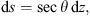 $$ \mathrm{d}s=\mathrm{sec}\theta \enspace \mathrm{d}z, $$