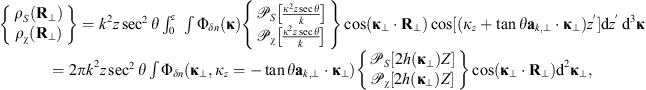$$ \begin{array}{c}\left\{\begin{array}{l}{\rho }_S({\mathbf{R}}_{\perp })\\ {\rho }_{\chi }({\mathbf{R}}_{\perp })\end{array}\right\}={k}^2z{\mathrm{sec}}^2\theta \int^z_0 \enspace \int {\mathrm{\Phi }}_{{\delta n}}(\mathbf{\kappa })\left\{\begin{array}{l}{\mathcal{P}}_S\left[\frac{{\kappa }^2z\mathrm{sec}\theta }{k}\right]\\ {\mathcal{P}}_{\chi }\left[\frac{{\kappa }^2z\mathrm{sec}\theta }{k}\right]\end{array}\right\}\mathrm{cos}({\mathbf{\kappa }}_{\perp }\cdot {\mathbf{R}}_{\perp })\mathrm{cos}[({\kappa }_z+\mathrm{tan}\theta {\mathbf{a}}_{k,\perp }\cdot {\mathbf{\kappa }}_{\perp }){z}^\mathrm{\prime}]\mathrm{d}{z}^\mathrm{\prime}\enspace {\mathrm{d}}^3\mathbf{\kappa }\\ =2\pi {k}^2z{\mathrm{sec}}^2\theta \int {\mathrm{\Phi }}_{{\delta n}}({\mathbf{\kappa }}_{\perp },{\kappa }_z=-\mathrm{tan}\theta {\mathbf{a}}_{k,\perp }\cdot {\mathbf{\kappa }}_{\perp })\left\{\begin{array}{l}{\mathcal{P}}_S[2h({\mathbf{\kappa }}_{\perp })Z]\\ {\mathcal{P}}_{\chi }[2h({\mathbf{\kappa }}_{\perp })Z]\end{array}\right\}\mathrm{cos}({\mathbf{\kappa }}_{\perp }\cdot {\mathbf{R}}_{\perp }){\mathrm{d}}^2{\mathbf{\kappa }}_{\perp },\end{array} $$