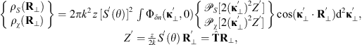 $$ \begin{array}{c}\left\{\begin{array}{l}{\rho }_S\left({\mathbf{R}}_{\perp }\right)\\ {\rho }_{\chi }\left({\mathbf{R}}_{\perp }\right)\end{array}\right\}=2\pi {k}^2\enspace z\enspace [{S}^\mathrm{\prime}(\theta ){]}^2\enspace \int {\mathrm{\Phi }}_{{\delta n}}({\mathbf{\kappa }}_{\perp }^\mathrm{\prime},0)\left\{\begin{array}{l}{\mathcal{P}}_S[2({\mathbf{\kappa }}_{\perp }^\mathrm{\prime}{)}^2{Z}^\mathrm{\prime}]\\ {\mathcal{P}}_{\chi }[2({\mathbf{\kappa }}_{\perp }^\mathrm{\prime}{)}^2{Z}^\mathrm{\prime}]\end{array}\right\}\mathrm{cos}({\mathbf{\kappa }}_{\perp }^\mathrm{\prime}\cdot {\mathbf{R}}_{\perp }^\mathrm{\prime}){\mathrm{d}}^2{\mathbf{\kappa }}_{\perp }^\mathrm{\prime},\\ {Z}^\mathrm{\prime}=\frac{z}{2k}{S}^\mathrm{\prime}(\theta )\enspace {\mathbf{R}}_{\perp }^\mathrm{\prime}=\widehat{\mathbf{T}}{\mathbf{R}}_{\perp },\end{array} $$