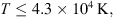 $$ T\le 4.3\times 1{0}^4\enspace \mathrm{K}, $$