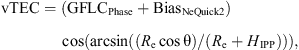 $$ \mathrm{vTEC}=(\mathrm{GFL}{\mathrm{C}}_{\mathrm{Phase}}+\mathrm{Bia}{\mathrm{s}}_{\mathrm{NeQuick}2})\enspace \mathrm{cos}(\mathrm{arcsin}(({R}_{\mathrm{e}}\mathrm{cos}\mathrm{\theta })/({R}_{\mathrm{e}}+{H}_{\mathrm{IPP}}))), $$